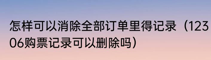 怎样可以消除全部订单里得记录（12306购票记录可以删除吗）