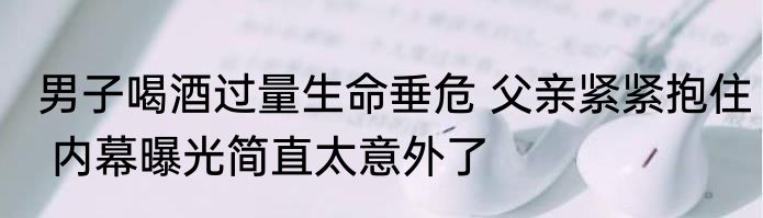 男子喝酒过量生命垂危 父亲紧紧抱住 内幕曝光简直太意外了