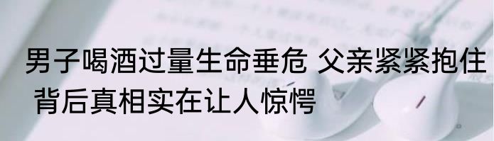 男子喝酒过量生命垂危 父亲紧紧抱住 背后真相实在让人惊愕
