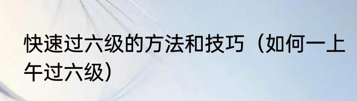 快速过六级的方法和技巧（如何一上午过六级）