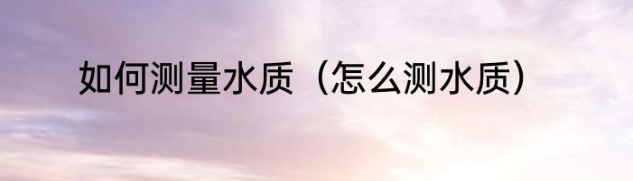 如何测量水质（怎么测水质）