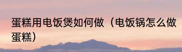 蛋糕用电饭煲如何做（电饭锅怎么做蛋糕）