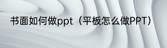 书面如何做ppt（平板怎么做PPT）
