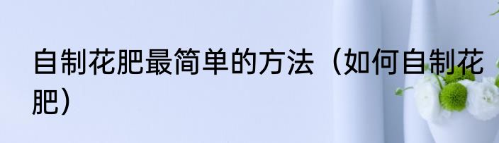 自制花肥最简单的方法（如何自制花肥）
