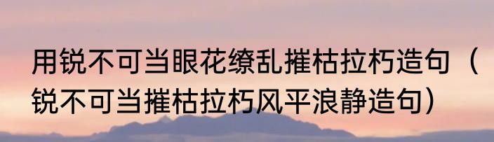 用锐不可当眼花缭乱摧枯拉朽造句（锐不可当摧枯拉朽风平浪静造句）