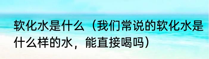 软化水是什么（我们常说的软化水是什么样的水，能直接喝吗）