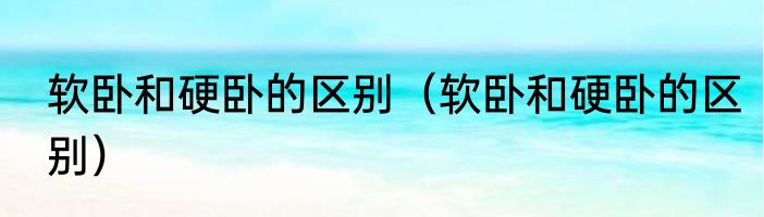 软卧和硬卧的区别（软卧和硬卧的区别）