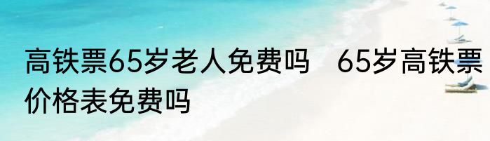 高铁票65岁老人免费吗   65岁高铁票价格表免费吗