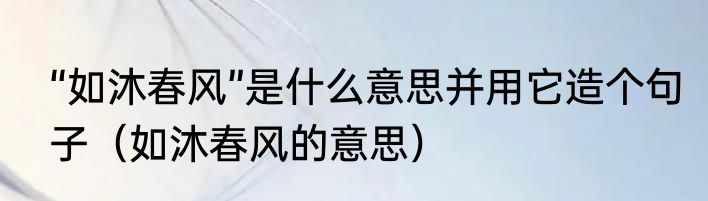 “如沐春风”是什么意思并用它造个句子（如沐春风的意思）