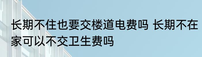 长期不住也要交楼道电费吗 长期不在家可以不交卫生费吗