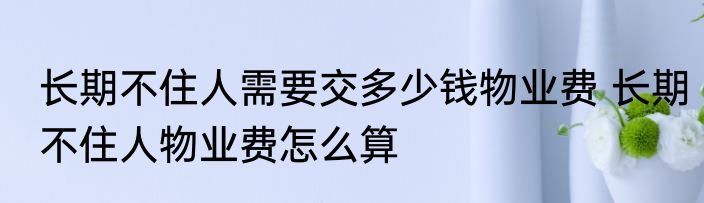长期不住人需要交多少钱物业费 长期不住人物业费怎么算