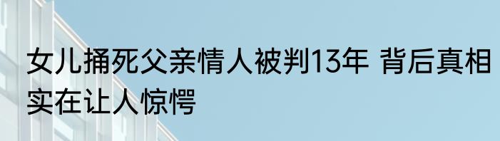 女儿捅死父亲情人被判13年 背后真相实在让人惊愕