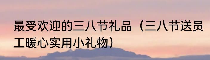 最受欢迎的三八节礼品（三八节送员工暖心实用小礼物）