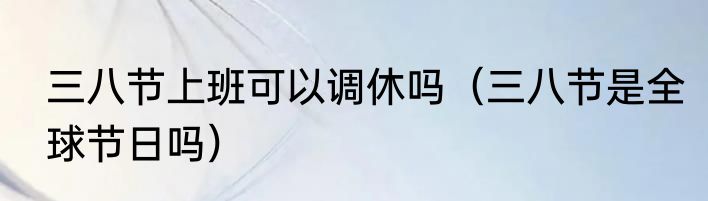 三八节上班可以调休吗（三八节是全球节日吗）