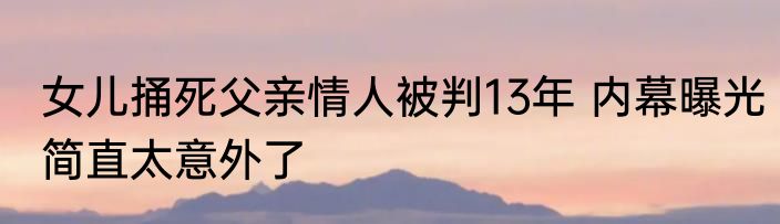 女儿捅死父亲情人被判13年 内幕曝光简直太意外了