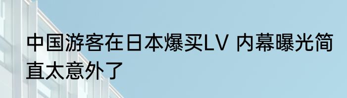 中国游客在日本爆买LV 内幕曝光简直太意外了