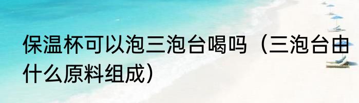保温杯可以泡三泡台喝吗（三泡台由什么原料组成）