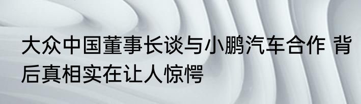 大众中国董事长谈与小鹏汽车合作 背后真相实在让人惊愕