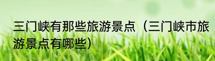 三门峡有那些旅游景点（三门峡市旅游景点有哪些）