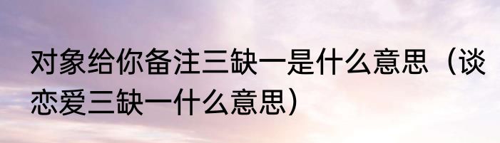 对象给你备注三缺一是什么意思（谈恋爱三缺一什么意思）