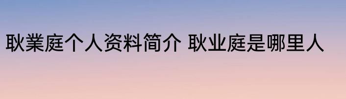 耿業庭个人资料简介 耿业庭是哪里人