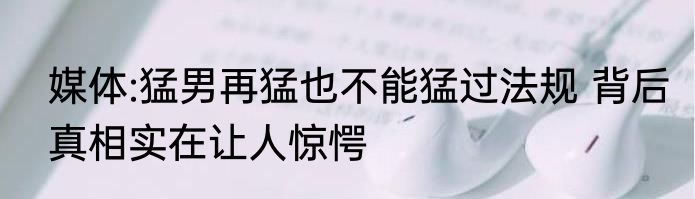 媒体:猛男再猛也不能猛过法规 背后真相实在让人惊愕