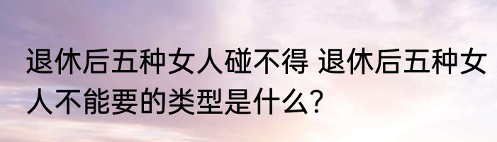 退休后五种女人碰不得 退休后五种女人不能要的类型是什么？