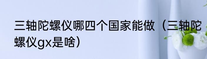 三轴陀螺仪哪四个国家能做（三轴陀螺仪gx是啥）