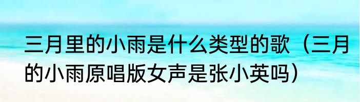 三月里的小雨是什么类型的歌（三月的小雨原唱版女声是张小英吗）
