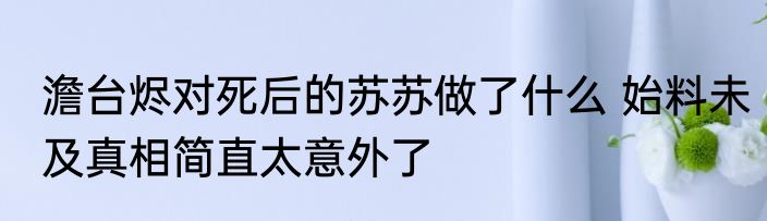 澹台烬对死后的苏苏做了什么 始料未及真相简直太意外了