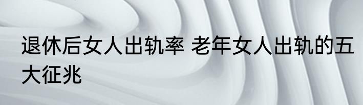 退休后女人出轨率 老年女人出轨的五大征兆
