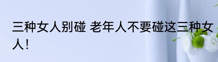 三种女人别碰 老年人不要碰这三种女人！