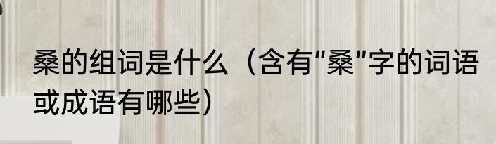桑的组词是什么（含有“桑”字的词语或成语有哪些）