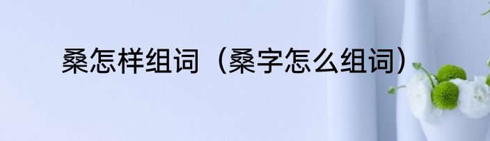桑怎样组词（桑字怎么组词）