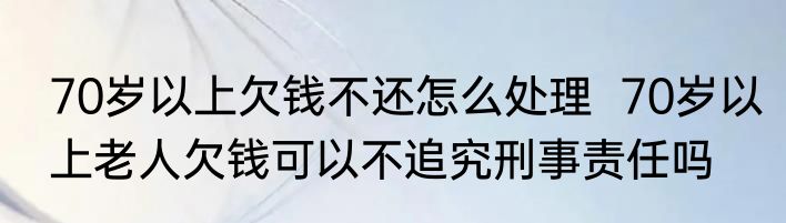 70岁以上欠钱不还怎么处理  70岁以上老人欠钱可以不追究刑事责任吗