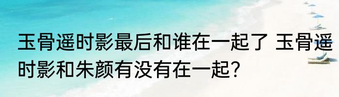 玉骨遥时影最后和谁在一起了 玉骨遥时影和朱颜有没有在一起？