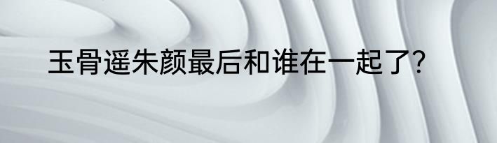 玉骨遥朱颜最后和谁在一起了？