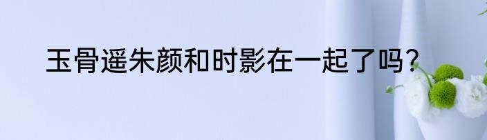 玉骨遥朱颜和时影在一起了吗?