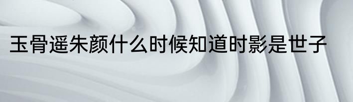 玉骨遥朱颜什么时候知道时影是世子