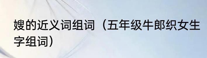 嫂的近义词组词（五年级牛郎织女生字组词）