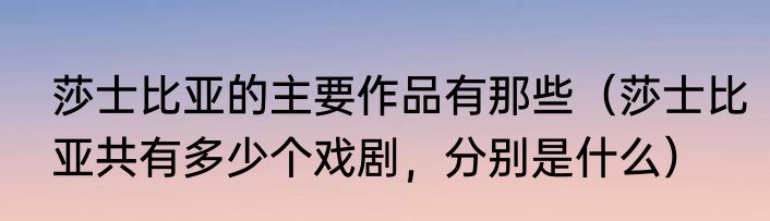 莎士比亚的主要作品有那些（莎士比亚共有多少个戏剧，分别是什么）