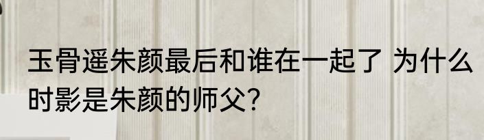 玉骨遥朱颜最后和谁在一起了 为什么时影是朱颜的师父？
