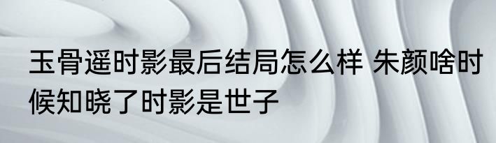 玉骨遥时影最后结局怎么样 朱颜啥时候知晓了时影是世子