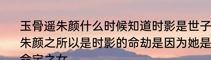 玉骨遥朱颜什么时候知道时影是世子 朱颜之所以是时影的命劫是因为她是命定之女