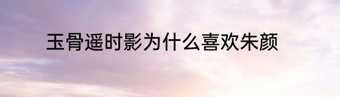 玉骨遥时影为什么喜欢朱颜