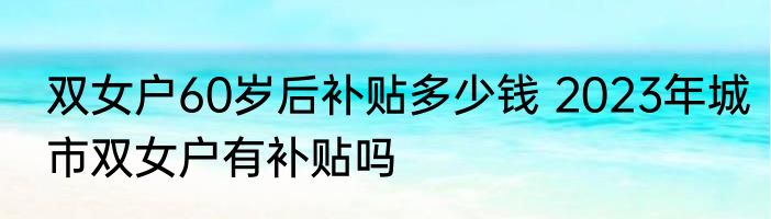 双女户60岁后补贴多少钱 2023年城市双女户有补贴吗