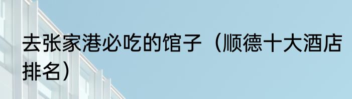 去张家港必吃的馆子（顺德十大酒店排名）