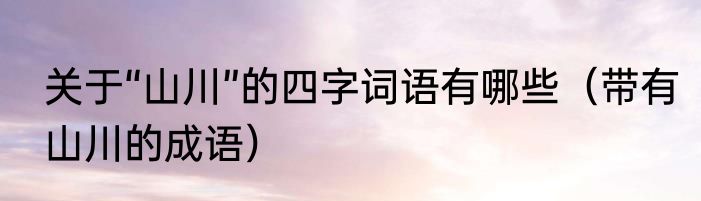 关于“山川”的四字词语有哪些（带有山川的成语）
