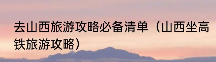 去山西旅游攻略必备清单（山西坐高铁旅游攻略）