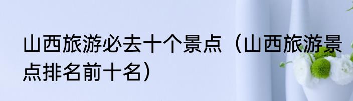 山西旅游必去十个景点（山西旅游景点排名前十名）